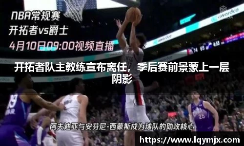 开拓者队主教练宣布离任，季后赛前景蒙上一层阴影